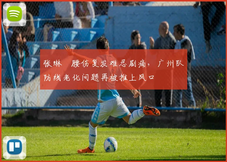 张琳芃腰伤复发难忍剧痛，广州队防线老化问题再被推上风口