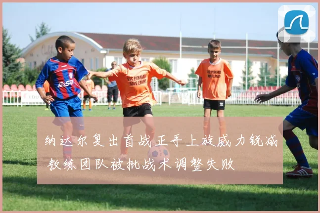 纳达尔复出首战正手上旋威力锐减 教练团队被批战术调整失败