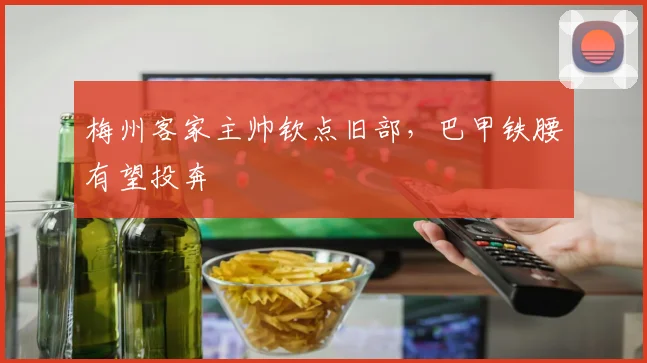 梅州客家主帅钦点旧部，巴甲铁腰有望投奔