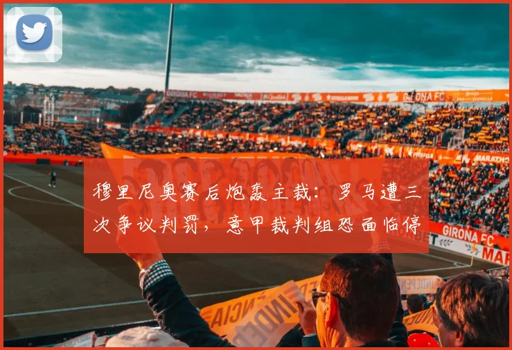 穆里尼奥赛后炮轰主裁:罗马遭三次争议判罚,意甲裁判组恐面临停赛处罚