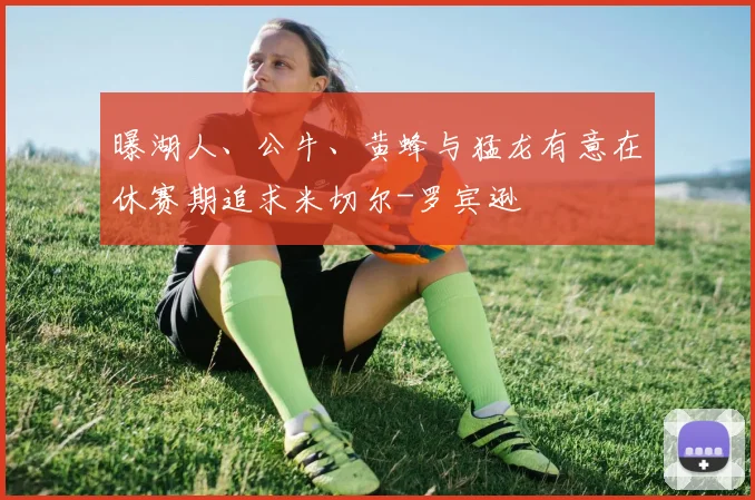 曝湖人、公牛、黄蜂与猛龙有意在休赛期追求米切尔-罗宾逊