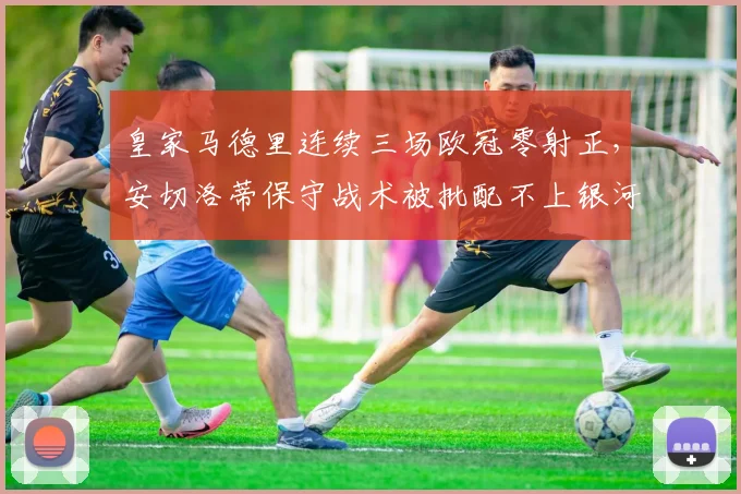 皇家马德里连续三场欧冠零射正,安切洛蒂保守战术被批配不上银河战舰